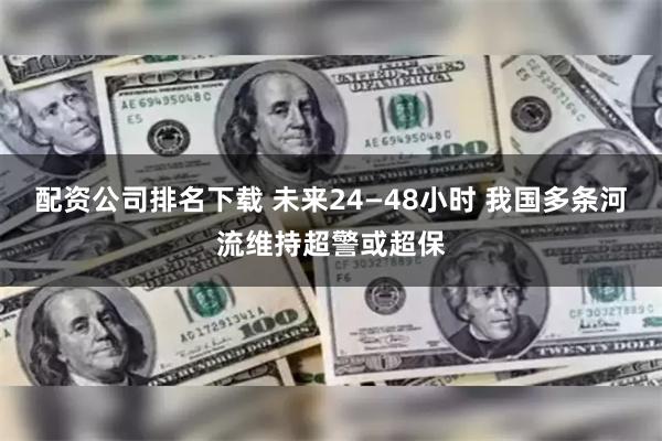 配资公司排名下载 未来24—48小时 我国多条河流维持超警或超保