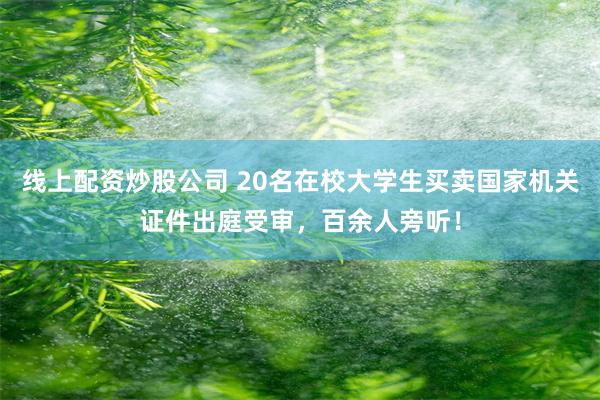 线上配资炒股公司 20名在校大学生买卖国家机关证件出庭受审，百余人旁听！