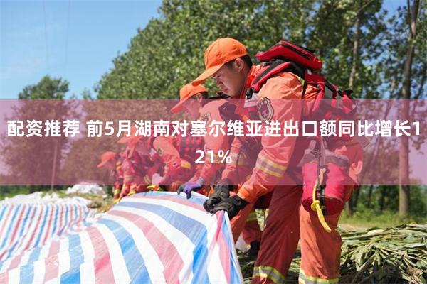 配资推荐 前5月湖南对塞尔维亚进出口额同比增长121%