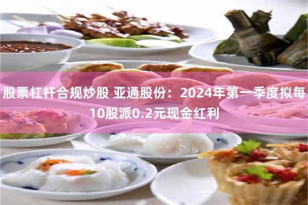 股票杠杆合规炒股 亚通股份：2024年第一季度拟每10股派0.2元现金红利