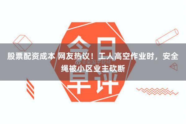 股票配资成本 网友热议！工人高空作业时，安全绳被小区业主砍断