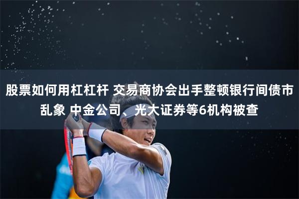 股票如何用杠杠杆 交易商协会出手整顿银行间债市乱象 中金公司、光大证券等6机构被查