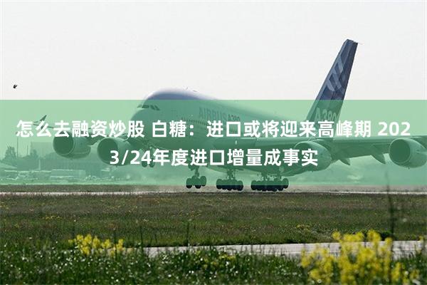 怎么去融资炒股 白糖：进口或将迎来高峰期 2023/24年度进口增量成事实