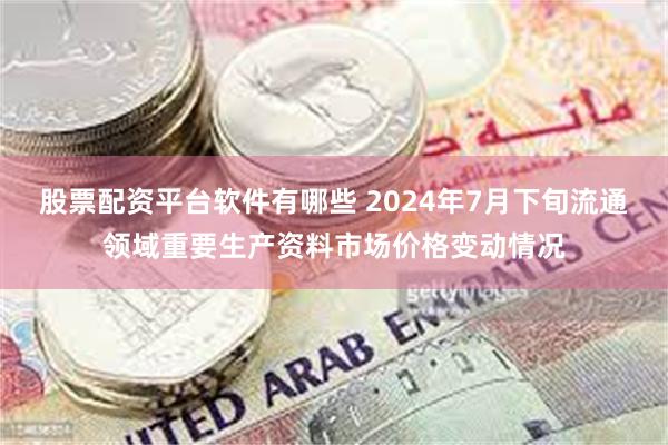 股票配资平台软件有哪些 2024年7月下旬流通领域重要生产资料市场价格变动情况