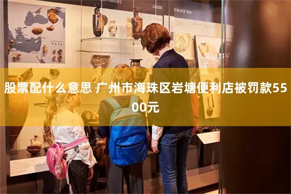 股票配什么意思 广州市海珠区岩塘便利店被罚款5500元