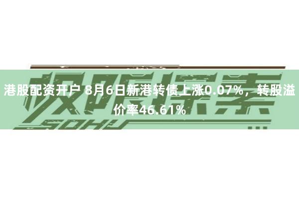 港股配资开户 8月6日新港转债上涨0.07%，转股溢价率46.61%