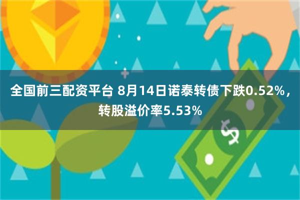 全国前三配资平台 8月14日诺泰转债下跌0.52%，转股溢价率5.53%