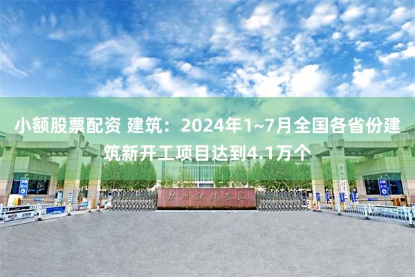 小额股票配资 建筑：2024年1~7月全国各省份建筑新开工项目达到4.1万个