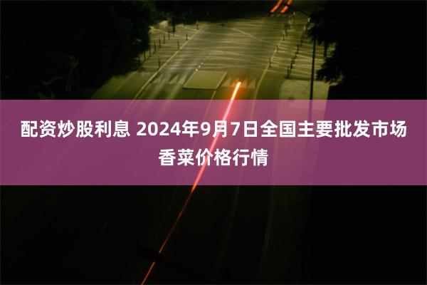 配资炒股利息 2024年9月7日全国主要批发市场香菜价格行情