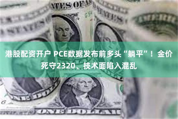 港股配资开户 PCE数据发布前多头“躺平”！金价死守2320、技术面陷入混乱