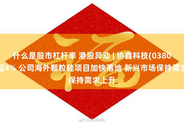 什么是股市杠杆率 港股异动 | 协鑫科技(03800)涨超4% 公司海外颗粒硅项目加快落地 新兴市场保持需求上升