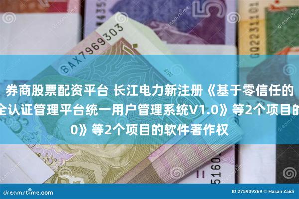 券商股票配资平台 长江电力新注册《基于零信任的数字身份安全认证管理平台统一用户管理系统V1.0》等2个项目的软件著作权