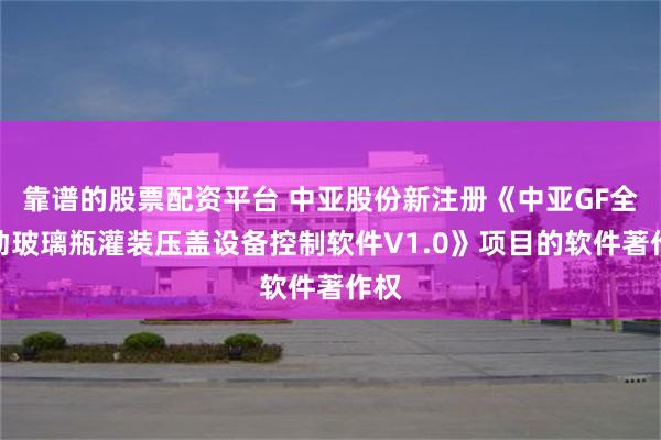 靠谱的股票配资平台 中亚股份新注册《中亚GF全自动玻璃瓶灌装压盖设备控制软件V1.0》项目的软件著作权