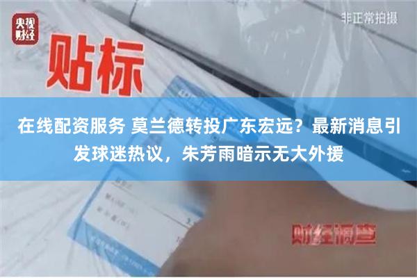 在线配资服务 莫兰德转投广东宏远？最新消息引发球迷热议，朱芳雨暗示无大外援