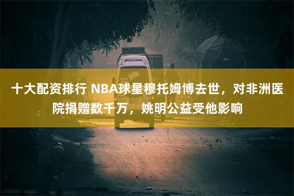 十大配资排行 NBA球星穆托姆博去世，对非洲医院捐赠数千万，姚明公益受他影响