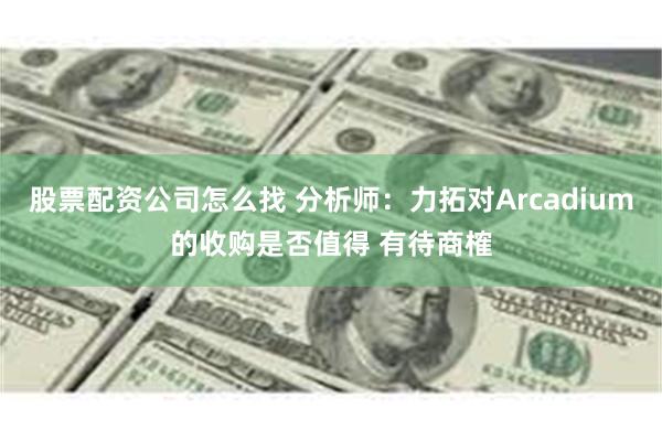 股票配资公司怎么找 分析师：力拓对Arcadium的收购是否值得 有待商榷