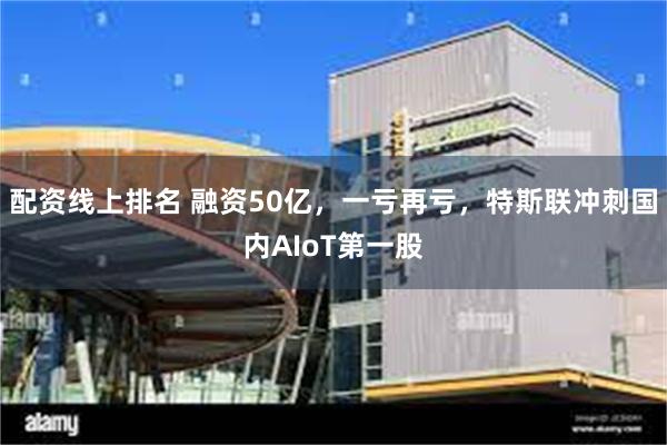 配资线上排名 融资50亿，一亏再亏，特斯联冲刺国内AIoT第一股