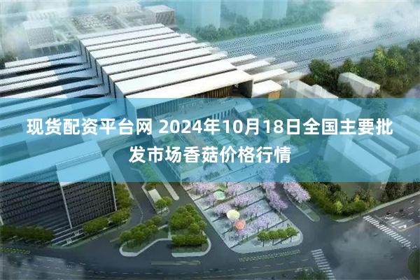 现货配资平台网 2024年10月18日全国主要批发市场香菇价格行情