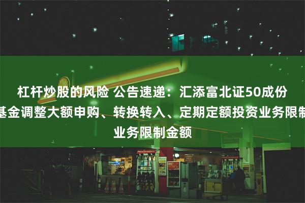 杠杆炒股的风险 公告速递：汇添富北证50成份指数基金调整大额申购、转换转入、定期定额投资业务限制金额