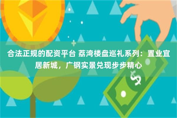 合法正规的配资平台 荔湾楼盘巡礼系列：置业宜居新城，广钢实景兑现步步精心