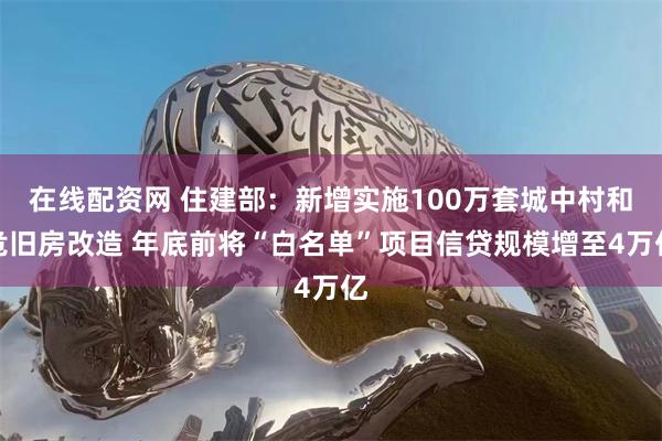 在线配资网 住建部：新增实施100万套城中村和危旧房改造 年底前将“白名单”项目信贷规模增至4万亿