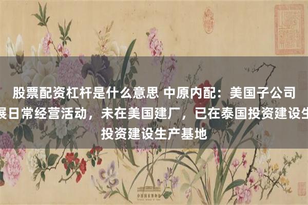 股票配资杠杆是什么意思 中原内配：美国子公司正常开展日常经营活动，未在美国建厂，已在泰国投资建设生产基地