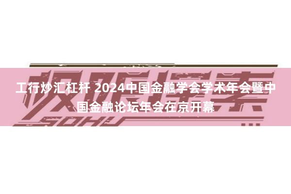 工行炒汇杠杆 2024中国金融学会学术年会暨中国金融论坛年会在京开幕