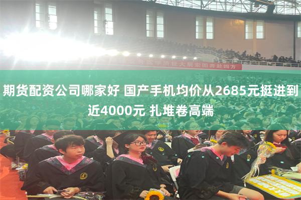 期货配资公司哪家好 国产手机均价从2685元挺进到近4000元 扎堆卷高端