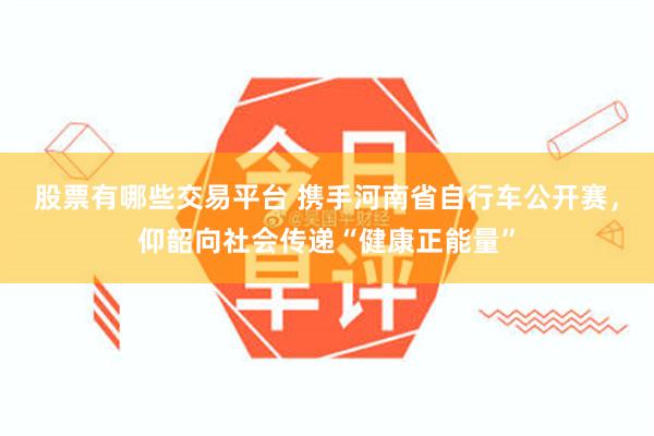 股票有哪些交易平台 携手河南省自行车公开赛，仰韶向社会传递“健康正能量”