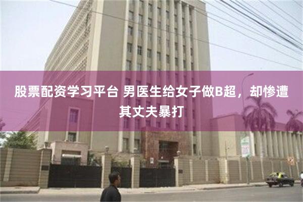 股票配资学习平台 男医生给女子做B超，却惨遭其丈夫暴打