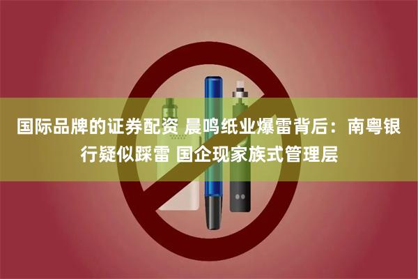 国际品牌的证券配资 晨鸣纸业爆雷背后：南粤银行疑似踩雷 国企现家族式管理层