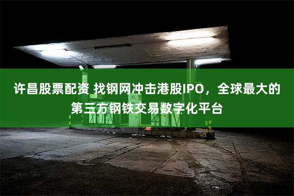 许昌股票配资 找钢网冲击港股IPO，全球最大的第三方钢铁交易数字化平台