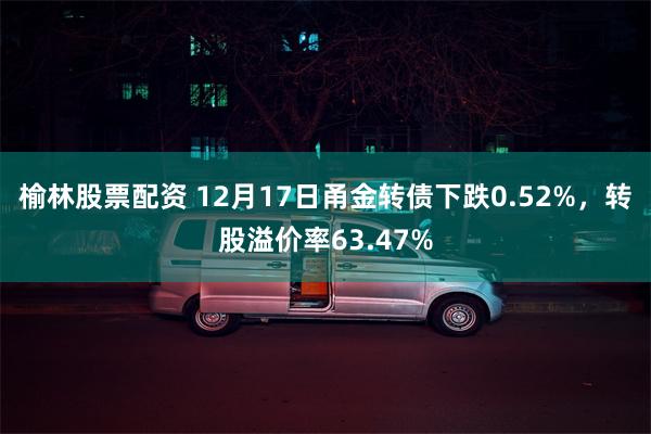 榆林股票配资 12月17日甬金转债下跌0.52%，转股溢价率63.47%