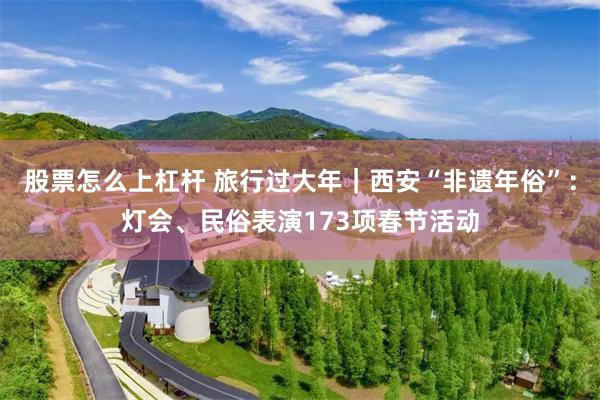 股票怎么上杠杆 旅行过大年｜西安“非遗年俗”：灯会、民俗表演173项春节活动