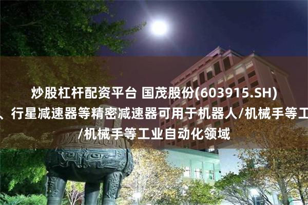 炒股杠杆配资平台 国茂股份(603915.SH)：谐波减速器、行星减速器等精密减速器可用于机器人/机械手等工业自动化领域