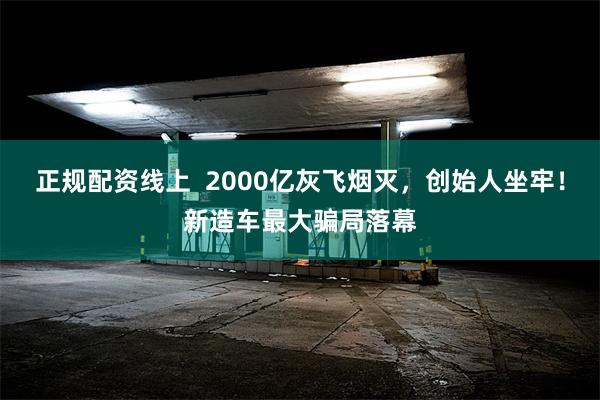 正规配资线上  2000亿灰飞烟灭，创始人坐牢！新造车最大骗局落幕