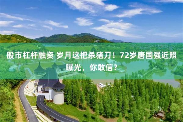 股市杠杆融资 岁月这把杀猪刀！72岁唐国强近照曝光，你敢信？