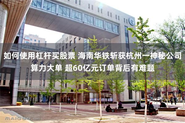 如何使用杠杆买股票 海南华铁斩获杭州一神秘公司算力大单 超60亿元订单背后有难题